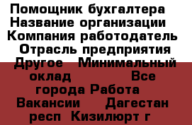 Помощник бухгалтера › Название организации ­ Компания-работодатель › Отрасль предприятия ­ Другое › Минимальный оклад ­ 15 000 - Все города Работа » Вакансии   . Дагестан респ.,Кизилюрт г.